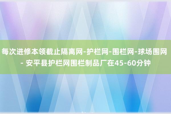 每次进修本领截止隔离网-护栏网-围栏网-球场围网 - 安平县护栏网围栏制品厂在45-60分钟