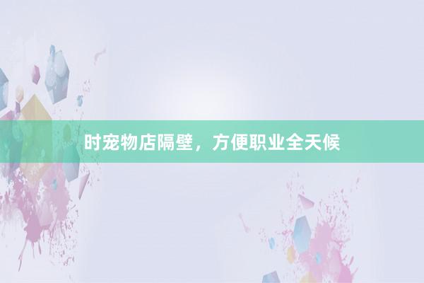 时宠物店隔壁，方便职业全天候