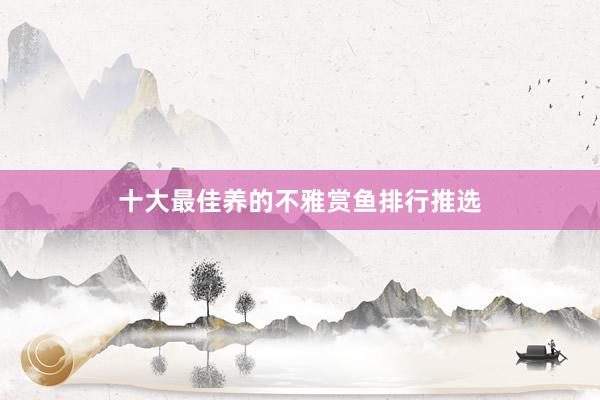 十大最佳养的不雅赏鱼排行推选